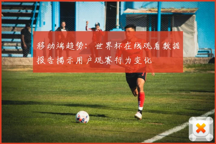移动端趋势：世界杯在线观看数据报告揭示用户观赛行为变化