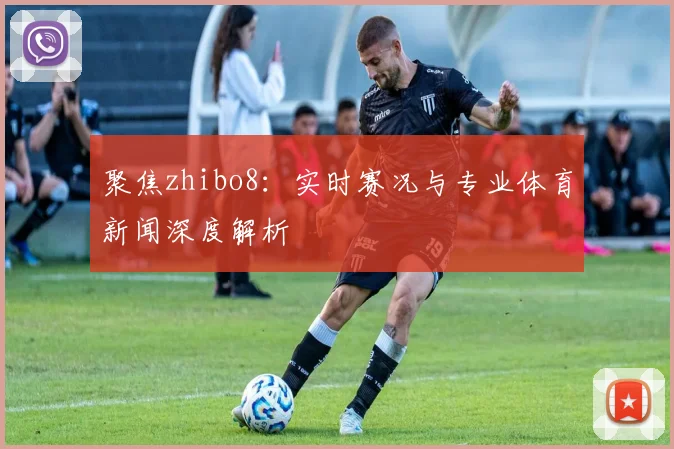 聚焦zhibo8：实时赛况与专业体育新闻深度解析
