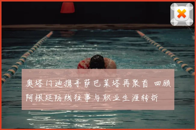 奥塔门迪携手萨巴莱塔再聚首 回顾阿根廷防线往事与职业生涯转折