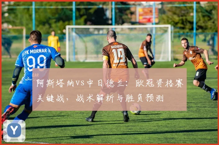 阿斯塔纳vs中日德兰：欧冠资格赛关键战，战术解析与胜负预测