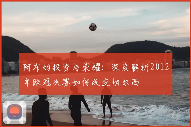 阿布的投资与荣耀：深度解析2012年欧冠决赛如何改变切尔西