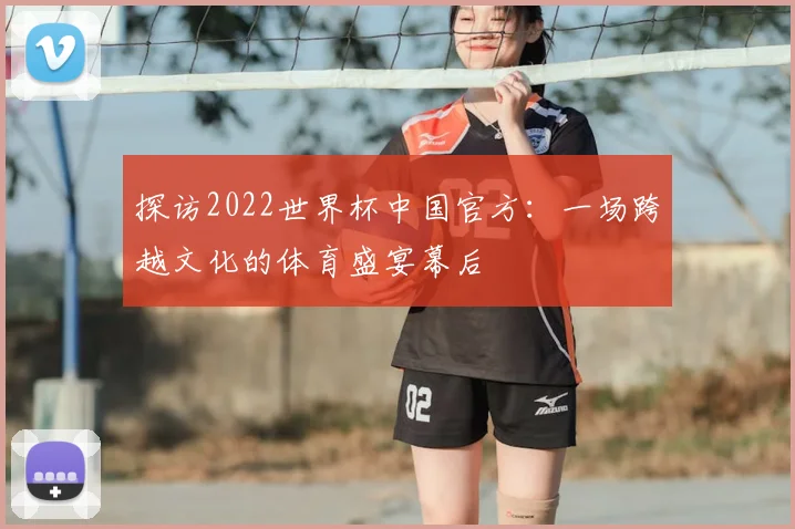 探访2022世界杯中国官方:一场跨越文化的体育盛宴幕后