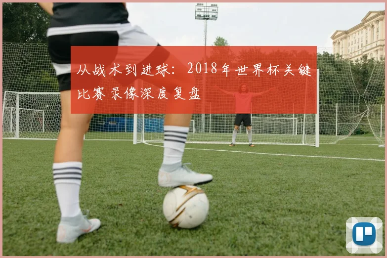从战术到进球：2018年世界杯关键比赛录像深度复盘