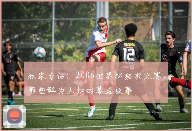 独家专访：2006世界杯经典比赛，那些鲜为人知的幕后故事