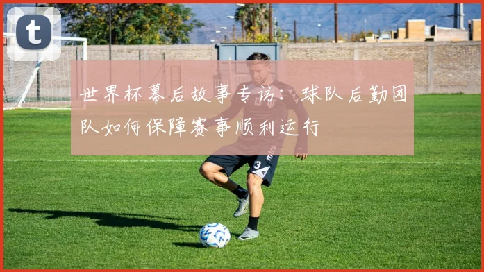 世界杯幕后故事专访：球队后勤团队如何保障赛事顺利运行