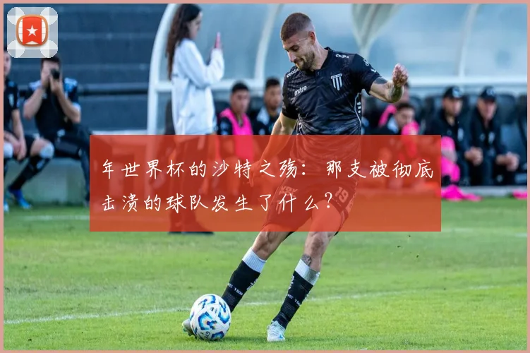 年世界杯的沙特之殇：那支被彻底击溃的球队发生了什么？