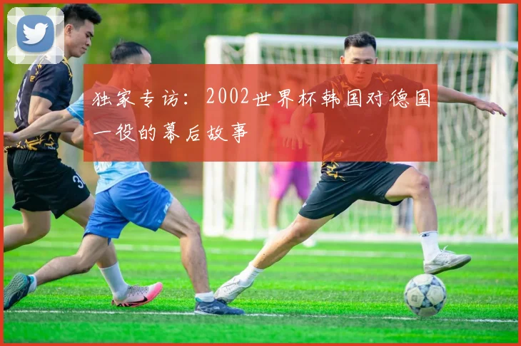 独家专访：2002世界杯韩国对德国一役的幕后故事