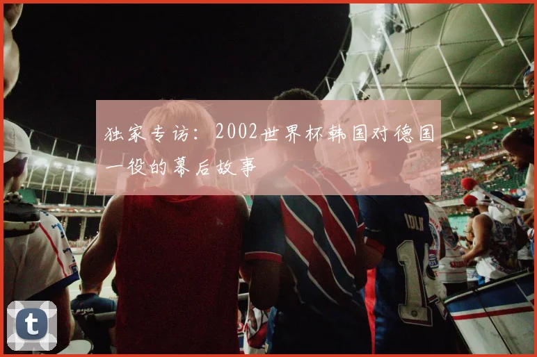 独家专访：2002世界杯韩国对德国一役的幕后故事