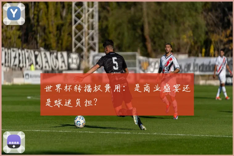 世界杯转播权费用：是商业盛宴还是球迷负担？