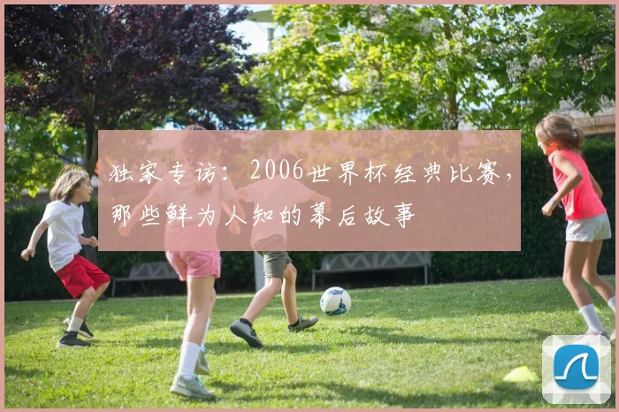 独家专访：2006世界杯经典比赛，那些鲜为人知的幕后故事