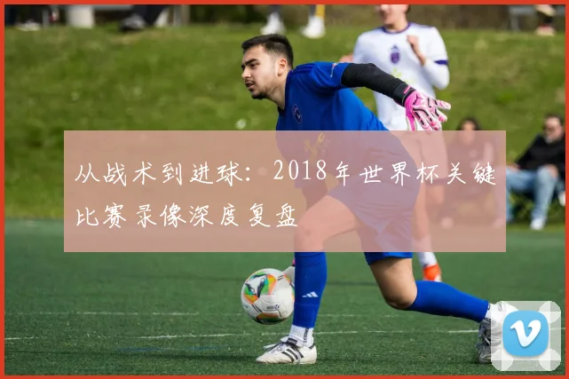 从战术到进球：2018年世界杯关键比赛录像深度复盘