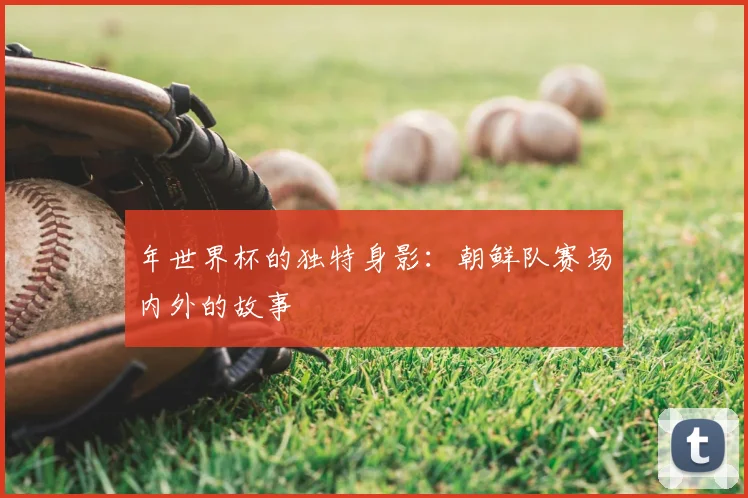 年世界杯的独特身影：朝鲜队赛场内外的故事