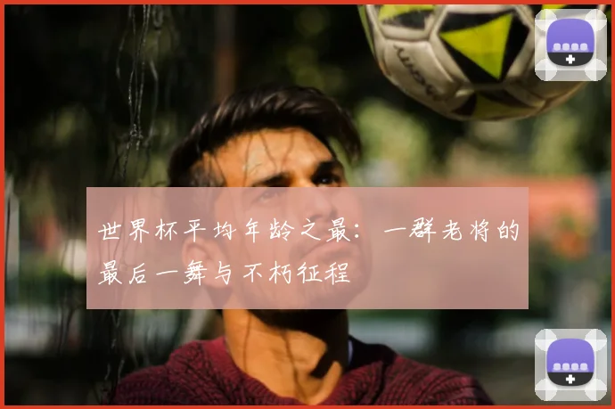 世界杯平均年龄之最：一群老将的最后一舞与不朽征程